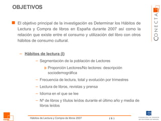 El objetivo principal de la investigación es Determinar los Hábitos de Lectura y Compra de libros en España durante 2007 así como la relación que existe entre el consumo y utilización del libro con otros hábitos de consumo cultural. Hábitos de lectura (I) Segmentación de la población de Lectores Proporción Lectores/No lectores: descripción sociodemográfica Frecuencia de lectura, total y evolución por trimestres Lectura de libros, revistas y prensa Idioma en el que se lee Nº de libros y títulos leídos durante el último año y media de libros leídos OBJETIVOS 