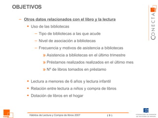 Otros datos relacionados con el libro y la lectura Uso de las bibliotecas Tipo de bibliotecas a las que acude Nivel de asociación a bibliotecas Frecuencia y motivos de asistencia a bibliotecas Asistencia a bibliotecas en el último trimestre Préstamos realizados realizados en el último mes Nº de libros tomados en préstamo Lectura a menores de 6 años y lectura infantil Relación entre lectura a niños y compra de libros Dotación de libros en el hogar OBJETIVOS 