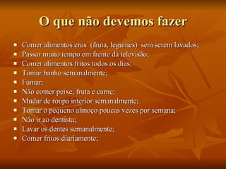 O que não devemos fazer Comer alimentos crus  (fruta, legumes)  sem serem lavados; Passar muito tempo em frente da televisão; Comer alimentos fritos todos os dias; Tomar banho semanalmente; Fumar; Não comer peixe, fruta e carne; Mudar de roupa interior semanalmente; Tomar o pequeno almoço poucas vezes por semana; Não ir ao dentista; Lavar os dentes semanalmente; Comer fritos diariamente; 