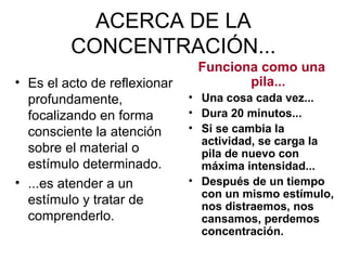 ACERCA DE LA
CONCENTRACIÓN...
• Es el acto de reflexionar
profundamente,
focalizando en forma
consciente la atención
sobre el material o
estímulo determinado.
• ...es atender a un
estímulo y tratar de
comprenderlo.
Funciona como una
pila...
• Una cosa cada vez...
• Dura 20 minutos...
• Si se cambia la
actividad, se carga la
pila de nuevo con
máxima intensidad...
• Después de un tiempo
con un mismo estímulo,
nos distraemos, nos
cansamos, perdemos
concentración.
 