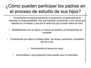 ¿Cómo pueden participar los padres en
el proceso de estudio de sus hijos?
• Fomentando el esfuerzo personal, la autonomía, el desarrollo de la
voluntad, la responsabilidad. Hay que hacerles comprender a los chicos que
estudiar es un trabajo y que por lo tanto hay que cumplir todos los días.
• Estableciendo con su hijo/a un horario de estudio y el compromiso de
cumplirlo.
• Comentando con ellos su trabajo diario, las tareas, exámenes, resultados
del día a día.
• Promoviendo la lectura en casa.
• Animándoles a que pregunten todo aquello que no entienden.
 