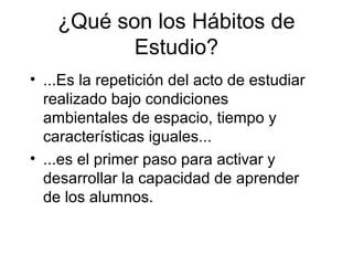¿Qué son los Hábitos de
Estudio?
• ...Es la repetición del acto de estudiar
realizado bajo condiciones
ambientales de espacio, tiempo y
características iguales...
• ...es el primer paso para activar y
desarrollar la capacidad de aprender
de los alumnos.
 