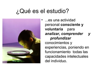 ¿Qué es el estudio?
• ...es una actividad
personal consciente y
voluntaria para
analizar, comprender y
profundizar
conocimientos y
experiencias, poniendo en
funcionamiento todas las
capacidades intelectuales
del individuo.
 