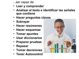 ...ser capaz de:
• Leer y comprender
• Analizar el texto e identificar las señales
que contiene
• Hacer preguntas claves
• Subrayar
• Hacer resúmenes
• Hacer esquemas
• Tomar apuntes
• Usar diccionarios
• Preparar pruebas
• Repasar
• Tomar decisiones
• Tener Autocontrol
 