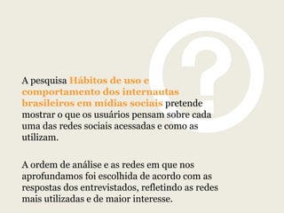 A pesquisa Hábitos de uso e
comportamento dos internautas
brasileiros em mídias sociais pretende
mostrar o que os usuários pensam sobre cada
uma das redes sociais acessadas e como as
utilizam.
A ordem de análise e as redes em que nos
aprofundamos foi escolhida de acordo com as
respostas dos entrevistados, refletindo as redes
mais utilizadas e de maior interesse.

 