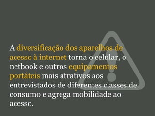 A diversificação dos aparelhos de
acesso à internet torna o celular, o
netbook e outros equipamentos
portáteis mais atrativos aos
entrevistados de diferentes classes de
consumo e agrega mobilidade ao
acesso.

 