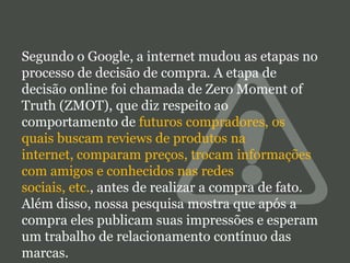 Segundo o Google, a internet mudou as etapas no
processo de decisão de compra. A etapa de
decisão online foi chamada de Zero Moment of
Truth (ZMOT), que diz respeito ao
comportamento de futuros compradores, os
quais buscam reviews de produtos na
internet, comparam preços, trocam informações
com amigos e conhecidos nas redes
sociais, etc., antes de realizar a compra de fato.
Além disso, nossa pesquisa mostra que após a
compra eles publicam suas impressões e esperam
um trabalho de relacionamento contínuo das
marcas.

 