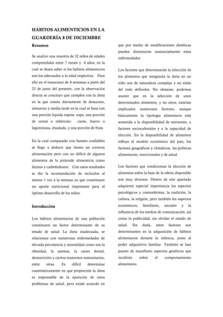 HÁBITOS ALIMENTICIOS EN LA
GUARDERÍA 8 DE DICIEMBRE
Resumen                                                  que por medio de modificaciones dietéticas
                                                         pueden disminuirse sustancialmente estas
Se analizo una muestra de 32 niños de edades             enfermedades.
comprendidas entre 7 meses y 4 años, en la
cual se desea saber si los hábitos alimenticios          Los factores que determinarán la selección de
son los adecuados a la edad respectiva. Para             los alimentos que integrarán la dieta en un
ello en el transcurso de 4 semanas a partir del          niño son de naturaleza compleja y no están
23 de junio del presente, con la observación             del todo definidos. No obstante, podemos
directa se concluyo que cumplen con la dieta             asumir      que    en     la    selección       de       unos
en la que consta diariamente de desayuno,                determinados alimentos, y no otros, estarían
almuerzo y media tarde en la cual se basa con            implicados        numerosos         factores,     aunque
una porción líquida espesa: sopa, una porción            básicamente la tipología alimentaria está
de cereal o tubérculo:            carne, huevo o         sometida a la disponibilidad de nutrientes, a
leguminosa, ensalada, y una porción de fruta.            factores socioculturales y a la capacidad de
                                                         elección. En la disponibilidad de alimentos
En la cual comparado con fuentes confiables              influye el modelo económico del país, los
se llego a deducir que tienen un correcta                factores geográficos y climáticos, las políticas
alimentación pero con un déficit de algunos              alimentarias, nutricionales y de salud.
alimentos de la pirámide alimenticia como
lácteos y carbohidratos. Con estos resultados            Los factores que condicionan la elección de
se dio la recomendación de incluirlos al                 alimentos sobre la base de la oferta disponible
menos 1 vez a la semana ya que constituyen               son muy diversos. Dentro de este apartado
un aporte nutricional importante para el                 adquieren especial importancia los aspectos
óptimo desarrollo de los niños.                          psicológicos y costumbristas, la tradición, la
                                                         cultura, la religión, pero también los aspectos

Introducción                                             económicos,         familiares,        sociales      y     la
                                                         influencia de los medios de comunicación, así
Los hábitos alimentarios de una población                como la publicidad, sin olvidar el estado de
constituyen un factor determinante de su                 salud.      Sin    duda,       estos     factores         son
estado de salud. La dieta inadecuada, se                 determinantes en la adquisición de hábitos
relacionan con numerosas enfermedades de                 alimentarios durante la infancia, junto al
elevada prevalencia y mortalidad como son la             poder adquisitivo familiar. También se han
obesidad,   la    anemia,    la       caries   dental,   puesto de manifiesto aspectos genéticos que
desnutrición y ciertos trastornos inmunitarios,          incidirán         sobre        el      comportamiento
entre    otras.     Es      difícil       determinar     alimentario.
cuantitativamente en qué proporción la dieta
es responsable de la aparición de estos
problemas de salud, pero existe acuerdo en
 