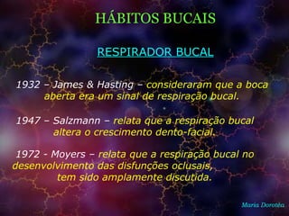 HÁBITOS BUCAIS
Maria Dorotéa
1932 – James & Hasting – consideraram que a boca
aberta era um sinal de respiração bucal.
RESPIRADOR BUCAL
1947 – Salzmann – relata que a respiração bucal
altera o crescimento dento-facial.
1972 - Moyers – relata que a respiração bucal no
desenvolvimento das disfunções oclusais,
tem sido amplamente discutida.
 