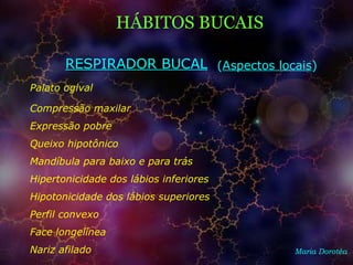 Maria Dorotéa
Palato ogival
HÁBITOS BUCAIS
RESPIRADOR BUCAL
Compressão maxilar
Expressão pobre
Queixo hipotônico
Mandíbula para baixo e para trás
Hipertonicidade dos lábios inferiores
Hipotonicidade dos lábios superiores
Perfil convexo
Face longelínea
Nariz afilado
(Aspectos locais)
 