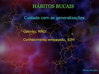 Maria Dorotéa
HÁBITOS BUCAIS
Cuidado com as generalizações
Opinião, NÃO!
Conhecimento embasado, SIM!
 
