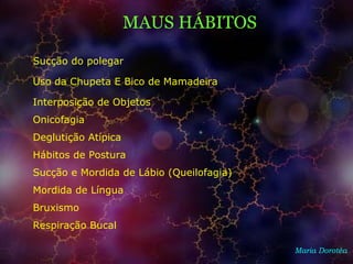 MAUS HÁBITOS
Maria Dorotéa
Sucção do polegar
Uso da Chupeta E Bico de Mamadeira
Interposição de Objetos
Onicofagia
Deglutição Atípica
Hábitos de Postura
Sucção e Mordida de Lábio (Queilofagia)
Mordida de Língua
Bruxismo
Respiração Bucal
 