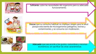 Suficiente: cubre las necesidades del organismo para su adecuado
funcionamiento.
Inocua: que su consumo habitual no implique riesgos para la salud
porque esta exenta de microrganismos patógenos, toxinas y
contaminantes, y se consuma con moderación.
Adecuada: que sea acorde a los gustos, costumbres y recursos
económicos, sin sacrificar las otras características.
 