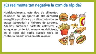 Nutricionalmente, este tipo de alimentos
coinciden en un aporte de alta densidad
energética y calórica y un alto contenido en
grasas (saturadas) e hidratos de carbono.
Además, contienen bastante colesterol y,
aunque su contenido mineral es deficiente,
en el caso del sodio sucede todo lo
contrario, siendo ricos en este mineral.
¿Es realmente tan negativa la comida rápida?
 
