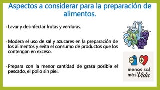 Aspectos a considerar para la preparación de
alimentos.
• Lavar y desinfectar frutas y verduras.
• Modera el uso de sal y azucares en la preparación de
los alimentos y evita el consumo de productos que los
contengan en exceso.
• Prepara con la menor cantidad de grasa posible el
pescado, el pollo sin piel.
 