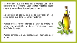 • Es preferible que no frías los alimentos .(en caso
necesario se recomienda usar aceites vegetales bajos
en grasa saturadas y libres de grasa trans.)
• No reutilice el aceite, porque se convierte en un
acido graso que daña las venas y arterias.
• Puedes utilizar como aderezo el jugo de limón; su
sabor es agradable y tiene propiedades que
benefician la salud.
• Puedes agregar solo una pizca de sal a las verduras y
frutas.
 