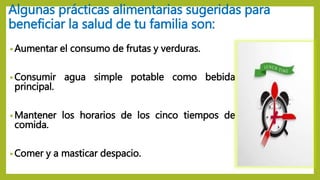 Algunas prácticas alimentarias sugeridas para
beneficiar la salud de tu familia son:
• Aumentar el consumo de frutas y verduras.
• Consumir agua simple potable como bebida
principal.
• Mantener los horarios de los cinco tiempos de
comida.
• Comer y a masticar despacio.
 