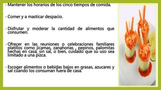 • Mantener los horarios de los cinco tiempos de comida.
• Comer y a masticar despacio.
• Disfrutar y moderar la cantidad de alimentos que
consumen.
• Ofrecer en las reuniones o celebraciones familiares
platillos como jícamas, zanahorias , pepinos, palomitas
hechas en casa, sin sal, o bien, cuidado que su uso sea
limitado a una pizca.
• Escoger alimentos o bebidas bajos en grasas, azucares y
sal cuando los consuman fuera de casa.
 