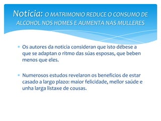 Os autores da noticia consideran que isto débese a
que se adaptan o ritmo das súas esposas, que beben
menos que eles.
Numerosos estudos revelaron os beneficios de estar
casado a largo plazo: maior felicidade, mellor saúde e
unha larga listaxe de cousas.
Noticia: O MATRIMONIO REDUCE O CONSUMO DE
ALCOHOL NOS HOMES E AUMENTA NAS MULLERES
 