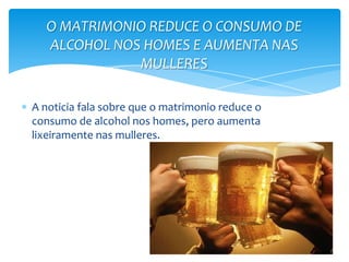 A noticia fala sobre que o matrimonio reduce o
consumo de alcohol nos homes, pero aumenta
lixeiramente nas mulleres.
O MATRIMONIO REDUCE O CONSUMO DE
ALCOHOL NOS HOMES E AUMENTA NAS
MULLERES
 