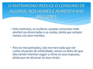 Polo contrario, as mulleres casadas consumen máis
alcohol cas divorciadas e as viudas, aínda que sempre
menos cos seus maridos.
Para os mal pensados, isto non ten nada que ver
cunha situación de infelicidade, senon co deito de que
elas tamén intentan seguir o ritmo os seus esposos,
aínda que sin alcanzar os seus niveis.
O MATRIMONIO REDUCE O CONSUMO DE
ALCOHOL NOS HOMES E AUMENTA NAS
MULLERES
 