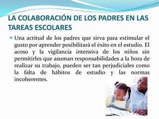 LA COLABORACIÓN DE LOS PADRES EN LAS TAREAS ESCOLARESUna actitud de los padres que sirva para estimular el gusto por aprender posibilitará el éxito en el estudio. El acoso y la vigilancia intensiva de los niños sin permitirles que asuman responsabilidades a la hora de realizar su trabajo, pueden ser tan perjudiciales como la falta de hábitos de estudio y las normas incoherentes. 