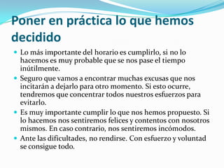Poner en práctica lo que hemos decididoLo más importante del horario es cumplirlo, si no lo hacemos es muy probable que se nos pase el tiempo inútilmente.Seguro que vamos a encontrar muchas excusas que nos incitarán a dejarlo para otro momento. Si esto ocurre, tendremos que concentrar todos nuestros esfuerzos para evitarlo.Es muy importante cumplir lo que nos hemos propuesto. Si lo hacemos nos sentiremos felices y contentos con nosotros mismos. En caso contrario, nos sentiremos incómodos.Ante las dificultades, no rendirse. Con esfuerzo y voluntad se consigue todo.