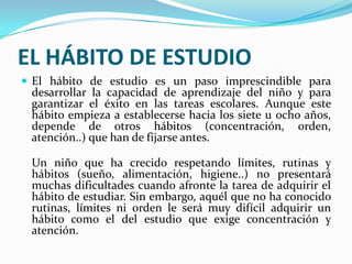 EL HÁBITO DE ESTUDIOEl hábito de estudio es un paso imprescindible para desarrollar la capacidad de aprendizaje del niño y para garantizar el éxito en las tareas escolares. Aunque este hábito empieza a establecerse hacia los siete u ocho años, depende de otros hábitos (concentración, orden, atención..) que han de fijarse antes.Un niño que ha crecido respetando límites, rutinas y hábitos (sueño, alimentación, higiene..) no presentará muchas dificultades cuando afronte la tarea de adquirir el hábito de estudiar. Sin embargo, aquél que no ha conocido rutinas, límites ni orden le será muy difícil adquirir un hábito como el del estudio que exige concentración y atención. 