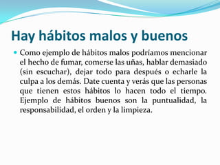 Hay hábitos malos y buenosComo ejemplo de hábitos malos podríamos mencionar el hecho de fumar, comerse las uñas, hablar demasiado (sin escuchar), dejar todo para después o echarle la culpa a los demás. Date cuenta y verás que las personas que tienen estos hábitos lo hacen todo el tiempo. Ejemplo de hábitos buenos son la puntualidad, la responsabilidad, el orden y la limpieza. 