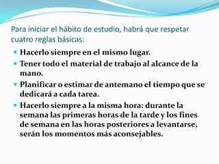 Para iniciar el hábito de estudio, habrá que respetar cuatro reglas básicas: Hacerlo siempre en el mismo lugar.Tener todo el material de trabajo al alcance de la mano.Planificar o estimar de antemano el tiempo que se dedicará a cada tarea.Hacerlo siempre a la misma hora: durante la semana las primeras horas de la tarde y los fines de semana en las horas posteriores a levantarse, serán los momentos más aconsejables.