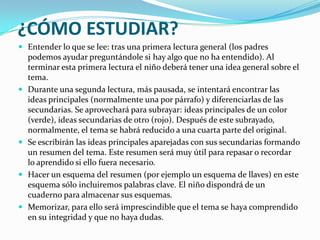 ¿CÓMO ESTUDIAR?Entender lo que se lee: tras una primera lectura general (los padres podemos ayudar preguntándole si hay algo que no ha entendido). Al terminar esta primera lectura el niño deberá tener una idea general sobre el tema.Durante una segunda lectura, más pausada, se intentará encontrar las ideas principales (normalmente una por párrafo) y diferenciarlas de las secundarias. Se aprovechará para subrayar: ideas principales de un color (verde), ideas secundarias de otro (rojo). Después de este subrayado, normalmente, el tema se habrá reducido a una cuarta parte del original.Se escribirán las ideas principales aparejadas con sus secundarias formando un resumen del tema. Este resumen será muy útil para repasar o recordar lo aprendido si ello fuera necesario.Hacer un esquema del resumen (por ejemplo un esquema de llaves) en este esquema sólo incluiremos palabras clave. El niño dispondrá de un cuaderno para almacenar sus esquemas.Memorizar, para ello será imprescindible que el tema se haya comprendido en su integridad y que no haya dudas. 