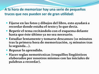 A la hora de memorizar hay una serie de pequeños trucos que nos pueden ser de gran utilidad:Fijarse en las fotos y dibujos del libro, esto ayudará a recordar donde estaba el texto y lo que decía.Repetir el tema recitándolo con el esquema delante hasta que éste último ya no sea necesario.Estudiar lentamente y tomarse descansos (10 minutos tras la primera hora de memorización, 15 minutos tras la segunda...).Repasar lo aprendido.Hacer reglas nemotécnicas (truquillos lingüísticos elaborados por nosotros mismos con las iniciales de palabras a recordar).