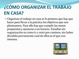 ¿CÓMO ORGANIZAR EL TRABAJO EN CASA?Organizar el trabajo en casa es lo primero que hay que hacer para llevar a la práctica los objetivos que nos planteamos. Para ello hay que cumplir las metas propuestas y ajustarse a un horario. Estudiar sin organización es como ir y venir por caminos, sin haber decidido previamente cual de ellos es el que nos interesa. 