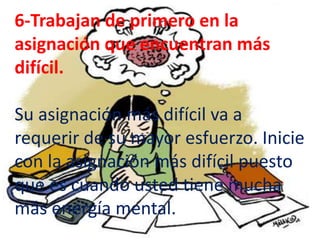 6-Trabajan de primero en la
asignación que encuentran más
difícil.

Su asignación más difícil va a
requerir de su mayor esfuerzo. Inicie
con la asignación más difícil puesto
que es cuando usted tiene mucha
más energía mental.
 