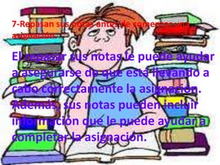 7-Repasan sus notas antes de comenzar una
asignación.

El repasar sus notas le puede ayudar
a asegurarse de que está llevando a
cabo correctamente la asignación.
Además, sus notas pueden incluir
información que le puede ayudar a
completar la asignación.
 