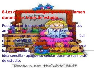 8-Les dicen a sus amigos que no los llamen
durante sus horas de estudio.
Pueden ocurrir dos problemas de estudio si sus
amigos llaman durante sus horas de estudio.
Primero, interrumpen su trabajo. Y no es tan fácil
retomar el hilo de lo que se estaba haciendo.
Segundo, sus amigos pueden hablar de cosas que
lo pueden distraer de lo que necesita hacer. Una
idea sencilla - apague su celular durante sus horas
de estudio.
 