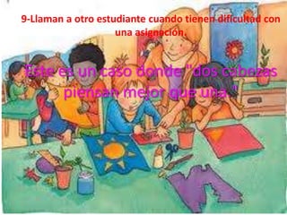 9-Llaman a otro estudiante cuando tienen dificultad con
                    una asignación.


Este es un caso donde "dos cabezas
      piensan mejor que una."
 