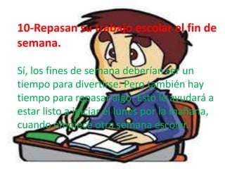 10-Repasan su trabajo escolar el fin de
semana.

Sí, los fines de semana deberían ser un
tiempo para divertirse. Pero también hay
tiempo para repasar algo. Esto le ayudará a
estar listo a iniciar el lunes por la mañana,
cuando empiece otra semana escolar.
 