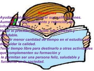 Beneficios
Ayudar al alumno a mejorar sus calificaciones.
Aumentar el entendimiento y retención de
información leída.
Hacer el proceso de estudio más efectivo y
agradable.
Invertir menor cantidad de tiempo en el estudio, sin
descuidar la calidad.
Tener tiempo libre para destinarlo a otras actividades
que complementen su formación y
 le permitan ser una persona feliz, saludable y
 funcional en la sociedad.
 