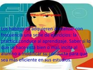 Materiales impresos


Los hábitos se adquieren al realizar con
frecuencia una serie de ejercicios: la
práctica conduce al aprendizaje. Saber si lo
que se hace está bien o mal, incita al
alumno a modificar su conducta para que
sea más eficiente en sus estudios.
 