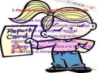 2 -Planifican horarios específicos para el estudio.

El tiempo de estudio es cualquier tiempo en el
que usted haga algo relacionado con trabajo
escolar. Puede ser completar lecturas
asignadas, trabajar en una asignación o
proyecto, o estudiar para un examen.
Programe horarios específicos a lo largo de la
semana para su tiempo de estudio.
 