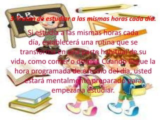 3-Tratan de estudiar a las mismas horas cada día.
      Si estudia a las mismas horas cada
      día, establecerá una rutina que se
   transforma en una parte habitual de su
vida, como comer o dormir. Cuando llegue la
 hora programada de estudio del día, usted
     estará mentalmente preparado para
              empezar a estudiar.
 