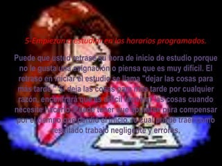 5-Empiezan a estudiar en los horarios programados.

Puede que usted retrase su hora de inicio de estudio porque
  no le gusta una asignación o piensa que es muy difícil. El
 retraso en iniciar el estudio se llama "dejar las cosas para
 más tarde." Si deja las cosas para más tarde por cualquier
 razón, encontrará que es difícil terminar las cosas cuando
necesite hacerlo. Puede tener que apurarse para compensar
 por el tiempo que perdió al inicio, lo cual puede traer como
            resultado trabajo negligente y errores.
 
