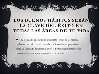 LOS BUENOS HÁBITOS SERÁN
LA CLAVE DEL ÉXITO EN
TODAS LAS ÁREAS DE TU VIDA
 Hoy los puedes aplicar como estudiante pero el día de mañana
también te servirán como trabajador, profesionista, empresario o
padre de familia. Si deseas tener éxito, lo podrás lograr llenándote de
buenos hábitos que te encaminen hacia ese objetivo.
 