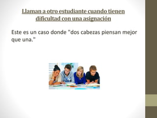 Llaman a otro estudiante cuando tienen 
dificultad con una asignación 
Este es un caso donde "dos cabezas piensan mejor 
que una." 
 