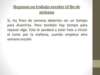 Repasan su trabajo escolar el fin de 
semana 
Sí, los fines de semana deberían ser un tiempo 
para divertirse. Pero también hay tiempo para 
repasar algo. Esto le ayudará a estar listo a iniciar 
el lunes por la mañana, cuando empiece otra 
semana escolar 
 