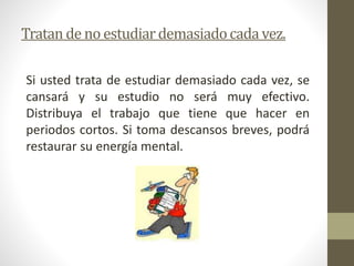 Tratan de no estudiar demasiado cada vez. 
Si usted trata de estudiar demasiado cada vez, se 
cansará y su estudio no será muy efectivo. 
Distribuya el trabajo que tiene que hacer en 
periodos cortos. Si toma descansos breves, podrá 
restaurar su energía mental. 
 
