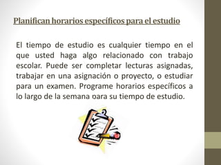 Planifican horarios específicos para el estudio 
El tiempo de estudio es cualquier tiempo en el 
que usted haga algo relacionado con trabajo 
escolar. Puede ser completar lecturas asignadas, 
trabajar en una asignación o proyecto, o estudiar 
para un examen. Programe horarios específicos a 
lo largo de la semana para su tiempo de estudio. 
 