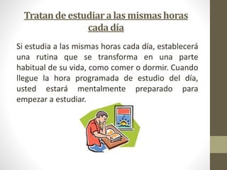 Tratan de estudiar a las mismas horas 
cada día 
Si estudia a las mismas horas cada día, establecerá 
una rutina que se transforma en una parte 
habitual de su vida, como comer o dormir. Cuando 
llegue la hora programada de estudio del día, 
usted estará mentalmente preparado para 
empezar a estudiar. 
 