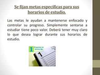 Se fijan metas específicas para sus 
horarios de estudio. 
Las metas le ayudan a mantenerse enfocado y 
controlar su progreso. Simplemente sentarse a 
estudiar tiene poco valor. Deberá tener muy claro 
lo que desea lograr durante sus horarios de 
estudio. 
 